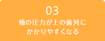 03.頬の圧力が上の歯列にかかりやすくなる
